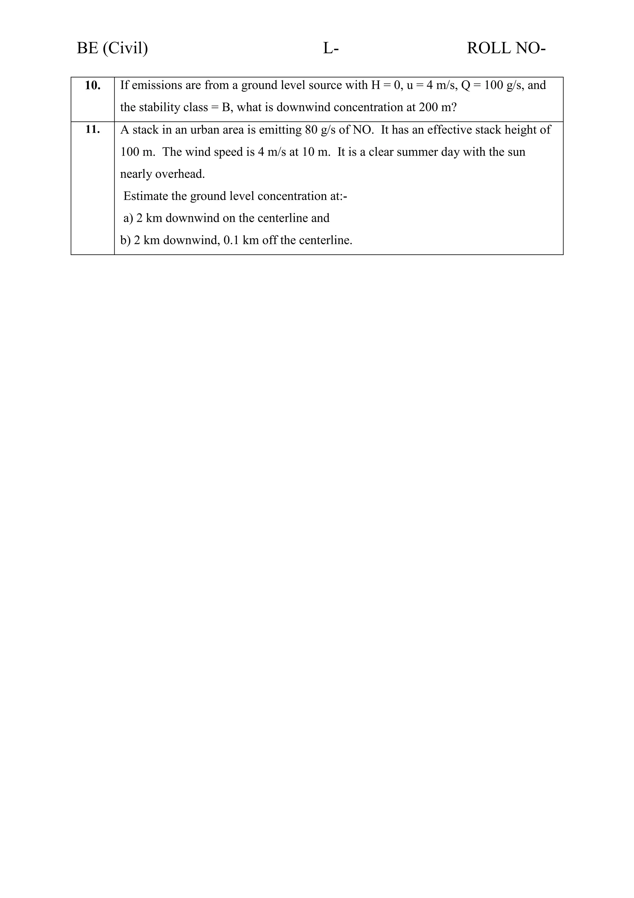BE (Civil)
10.

L-

ROLL NO-

If emissions are from a ground level source with H = 0, u = 4 m/s, Q = 100 g/s, and
the stability class = B, what is downwind concentration at 200 m?

11.

A stack in an urban area is emitting 80 g/s of NO. It has an effective stack height of
100 m. The wind speed is 4 m/s at 10 m. It is a clear summer day with the sun
nearly overhead.
Estimate the ground level concentration at:a) 2 km downwind on the centerline and
b) 2 km downwind, 0.1 km off the centerline.

 
