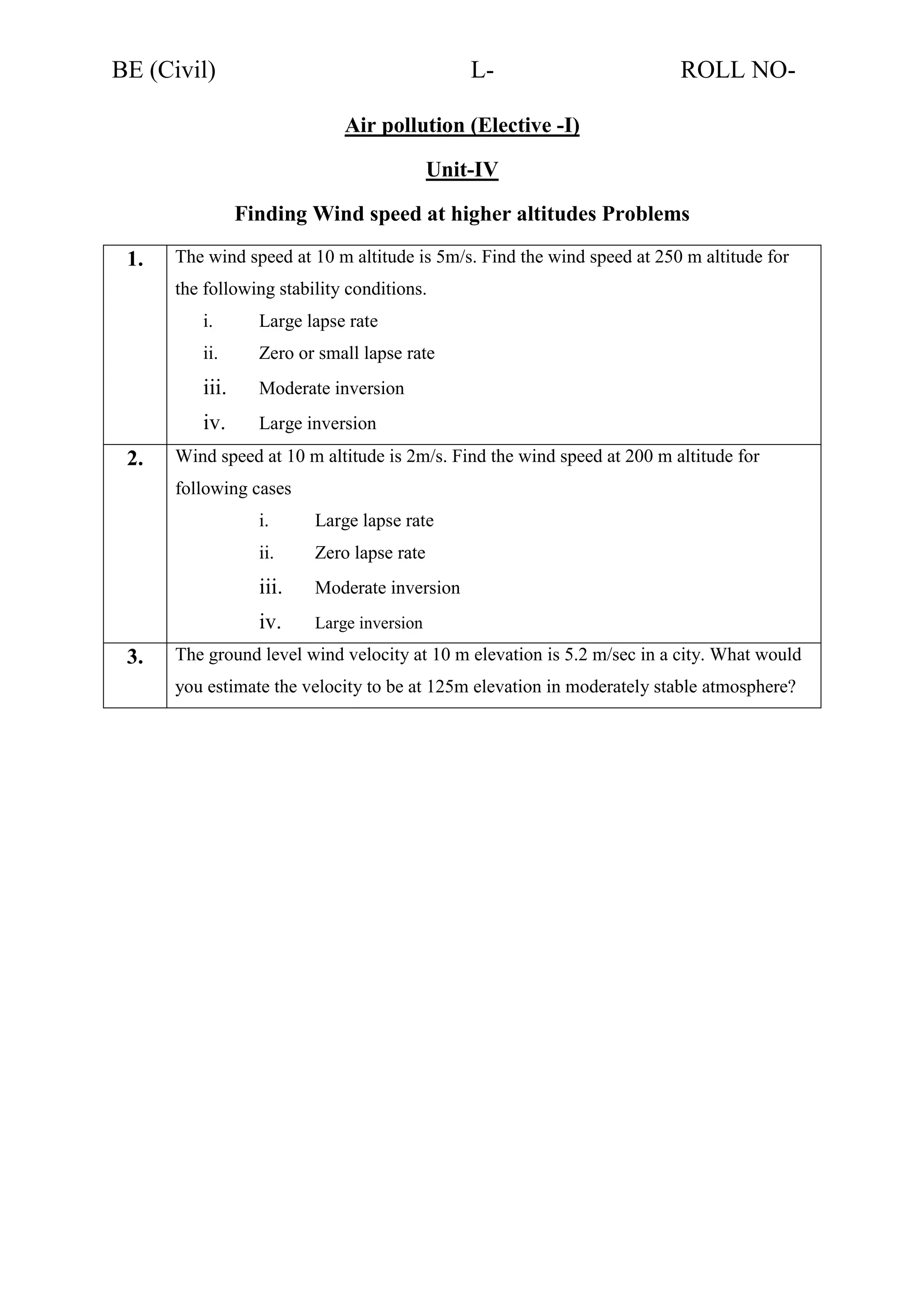 BE (Civil)

L-

ROLL NO-

Air pollution (Elective -I)
Unit-IV
Finding Wind speed at higher altitudes Problems
1.

The wind speed at 10 m altitude is 5m/s. Find the wind speed at 250 m altitude for
the following stability conditions.
i.
ii.

Zero or small lapse rate

iii.

Moderate inversion

iv.
2.

Large lapse rate

Large inversion

Wind speed at 10 m altitude is 2m/s. Find the wind speed at 200 m altitude for
following cases
i.
ii.

Zero lapse rate

iii.

Moderate inversion

iv.
3.

Large lapse rate

Large inversion

The ground level wind velocity at 10 m elevation is 5.2 m/sec in a city. What would
you estimate the velocity to be at 125m elevation in moderately stable atmosphere?

 