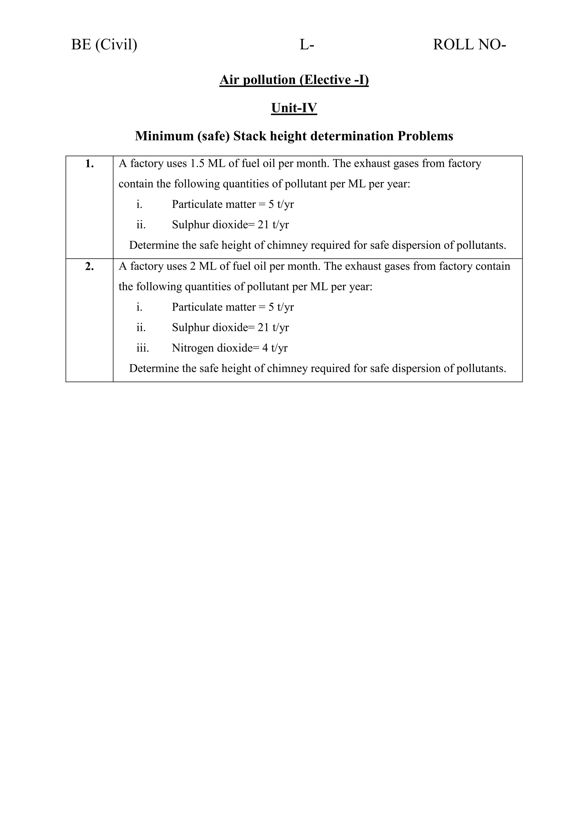 BE (Civil)

L-

ROLL NO-

Air pollution (Elective -I)
Unit-IV
Minimum (safe) Stack height determination Problems
1.

A factory uses 1.5 ML of fuel oil per month. The exhaust gases from factory
contain the following quantities of pollutant per ML per year:
i.

Particulate matter = 5 t/yr

ii.

Sulphur dioxide= 21 t/yr

Determine the safe height of chimney required for safe dispersion of pollutants.
2.

A factory uses 2 ML of fuel oil per month. The exhaust gases from factory contain
the following quantities of pollutant per ML per year:
i.

Particulate matter = 5 t/yr

ii.

Sulphur dioxide= 21 t/yr

iii.

Nitrogen dioxide= 4 t/yr

Determine the safe height of chimney required for safe dispersion of pollutants.

 