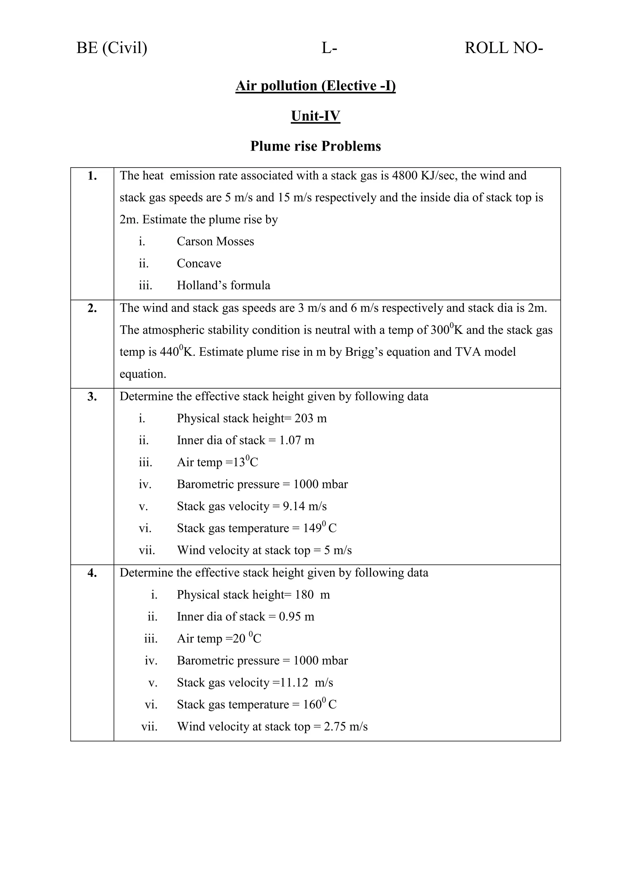 BE (Civil)

L-

ROLL NO-

Air pollution (Elective -I)
Unit-IV
Plume rise Problems
1.

The heat emission rate associated with a stack gas is 4800 KJ/sec, the wind and
stack gas speeds are 5 m/s and 15 m/s respectively and the inside dia of stack top is
2m. Estimate the plume rise by
i.
ii.

Concave

iii.
2.

Carson Mosses

Holland’s formula

The wind and stack gas speeds are 3 m/s and 6 m/s respectively and stack dia is 2m.
The atmospheric stability condition is neutral with a temp of 3000K and the stack gas
temp is 4400K. Estimate plume rise in m by Brigg’s equation and TVA model
equation.

3.

Determine the effective stack height given by following data
i.
ii.

Inner dia of stack = 1.07 m

iii.

Air temp =130C

iv.

Barometric pressure = 1000 mbar

v.

Stack gas velocity = 9.14 m/s

vi.

Stack gas temperature = 1490 C

vii.
4.

Physical stack height= 203 m

Wind velocity at stack top = 5 m/s

Determine the effective stack height given by following data
i.

Physical stack height= 180 m

ii.

Inner dia of stack = 0.95 m

iii.

Air temp =20 0C

iv.

Barometric pressure = 1000 mbar

v.

Stack gas velocity =11.12 m/s

vi.

Stack gas temperature = 1600 C

vii.

Wind velocity at stack top = 2.75 m/s

 