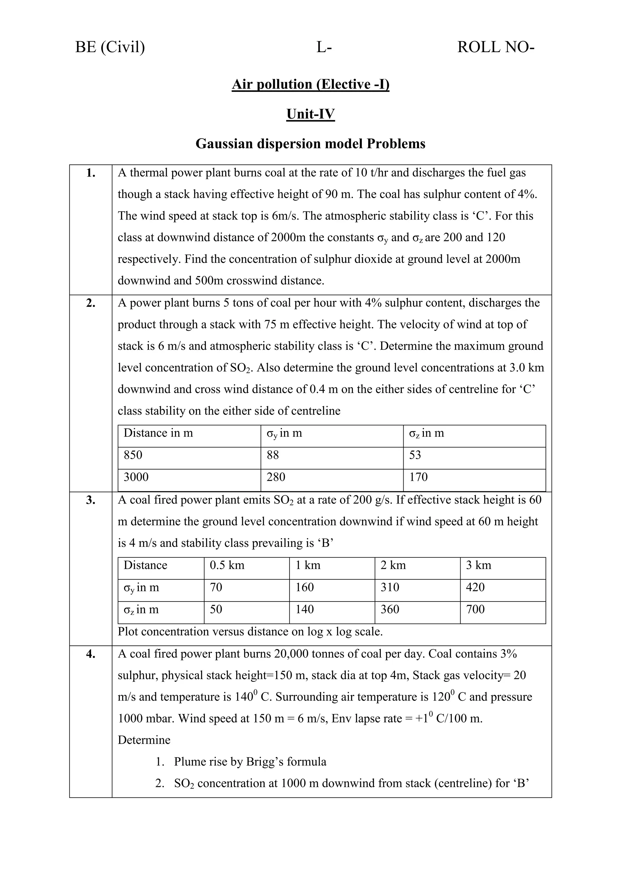 BE (Civil)

L-

ROLL NO-

Air pollution (Elective -I)
Unit-IV
Gaussian dispersion model Problems
1.

A thermal power plant burns coal at the rate of 10 t/hr and discharges the fuel gas
though a stack having effective height of 90 m. The coal has sulphur content of 4%.
The wind speed at stack top is 6m/s. The atmospheric stability class is ‘C’. For this
class at downwind distance of 2000m the constants σy and σz are 200 and 120
respectively. Find the concentration of sulphur dioxide at ground level at 2000m
downwind and 500m crosswind distance.

2.

A power plant burns 5 tons of coal per hour with 4% sulphur content, discharges the
product through a stack with 75 m effective height. The velocity of wind at top of
stack is 6 m/s and atmospheric stability class is ‘C’. Determine the maximum ground
level concentration of SO2. Also determine the ground level concentrations at 3.0 km
downwind and cross wind distance of 0.4 m on the either sides of centreline for ‘C’
class stability on the either side of centreline
Distance in m

σz in m

850

88

53

3000
3.

σy in m

280

170

A coal fired power plant emits SO2 at a rate of 200 g/s. If effective stack height is 60
m determine the ground level concentration downwind if wind speed at 60 m height
is 4 m/s and stability class prevailing is ‘B’
Distance

0.5 km

1 km

2 km

3 km

σy in m

70

160

310

420

σz in m

50

140

360

700

Plot concentration versus distance on log x log scale.
4.

A coal fired power plant burns 20,000 tonnes of coal per day. Coal contains 3%
sulphur, physical stack height=150 m, stack dia at top 4m, Stack gas velocity= 20
m/s and temperature is 1400 C. Surrounding air temperature is 1200 C and pressure
1000 mbar. Wind speed at 150 m = 6 m/s, Env lapse rate = +10 C/100 m.
Determine
1. Plume rise by Brigg’s formula
2. SO2 concentration at 1000 m downwind from stack (centreline) for ‘B’

 