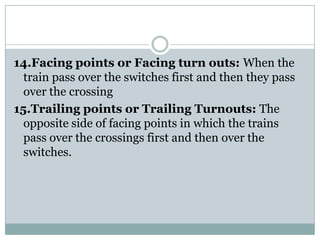 14.Facing points or Facing turn outs: When the train pass over the switches first and then they pass over the crossing 
15.Trailing points or Trailing Turnouts:The opposite side of facing points in which the trains pass over the crossings first and then over the switches.  