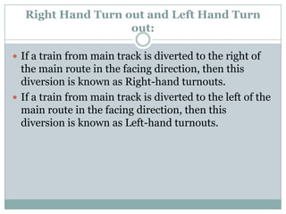 Right Hand Turn out and Left Hand Turn out: 
If a train from main track is diverted to the right of the main route in the facing direction, then this diversion is known as Right-hand turnouts. 
If a train from main track is diverted to the left of the main route in the facing direction, then this diversion is known as Left-hand turnouts.  