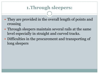 1.Through sleepers: 
They are provided in the overall length of points and crossing 
Through sleepers maintain several rails at the same level especially in straight and curved tracks. 
Difficulties in the procurement and transporting of long sleepers  