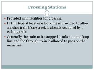 Crossing Stations 
Provided with facilities for crossing 
In this type at least one loop line is provided to allow another train if one track is already occupied by a waiting train 
Generally the train to be stopped is taken on the loop line and the through train is allowed to pass on the main line  