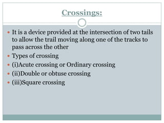 Crossings: 
It is a device provided at the intersection of two tails to allow the trail moving along one of the tracks to pass across the other 
Types of crossing 
(i)Acute crossing or Ordinary crossing 
(ii)Double or obtuse crossing 
(iii)Square crossing  