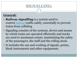SIGNALLING: 
General: 
Railway signallingis a system used to controlrailwaytraffic safely, essentially to prevent trains from colliding 
Signaling consists of the systems, device and means by which trains are operated efficiently and tracks are used to maximum extent, maintaining the safety of the passengers, the staff and the rolling stock. 
It includes the use and working of signals, points, block instruments and other equipments.  