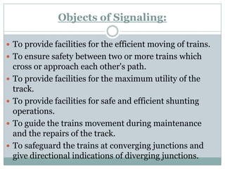 Objects of Signaling: 
To provide facilities for the efficient moving of trains. 
To ensure safety between two or more trains which cross or approach each other's path. 
To provide facilities for the maximum utility of the track. 
To provide facilities for safe and efficient shunting operations. 
To guide the trains movement during maintenance and the repairs of the track. 
To safeguard the trains at converging junctions and give directional indications of diverging junctions.  