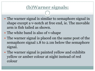 (b)Warner signals: 
The warnersignal is similar to semaphore signal in shape except a v-notch at free end, ie. The movable arm is fish tailed as shown. 
The white band is also of v-shape 
The warnersignal is placed on the same post of the semaphore signal 1.8 to 2.1m below the semaphore signal. 
The warnersignal is painted yellow and exhibits yellow or amber colourat night instead of red colour  