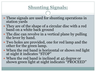 Shunting Signals: 
These signals are used for shunting operations in station yards 
They are of the shape of a circular disc with a red band on a white back ground 
The disc can revolve in a vertical plane by pulling the lever by hand. 
Two holes are provided, one for red lamp and the other for the green lamp. 
When the red band is horizontal or shows red light at night it indicates ―STOP‖ 
When the red band is inclined at 45 degree or shown green light at night indicates ―PROCEED‖  