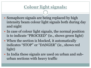 Colourlight signals: 
Semaphore signals are being replaced by high intensity beam colourlight signals both during day and night 
In case of colourlight signals, the normal position is to indicate ―PROCEED‖ (ie., shows green light) 
When the section is blocked, it automatically indicates ―STOP‖ or ―DANGER‖ (ie., shows red light) 
In India these signals are used on urban and sub- urban sections with heavy traffic  