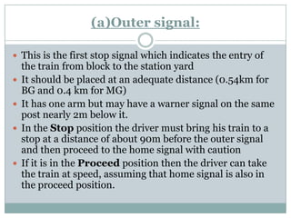 (a)Outer signal: 
This is the first stop signal which indicates the entry of the train from block to the station yard 
It should be placed at an adequate distance (0.54km for BG and 0.4 km for MG) 
It has one arm but may have a warnersignal on the same post nearly 2m below it. 
In the Stopposition the driver must bring his train to a stop at a distance of about 90m before the outer signal and then proceed to the home signal with caution 
If it is in the Proceedposition then the driver can take the train at speed, assuming that home signal is also in the proceed position.  