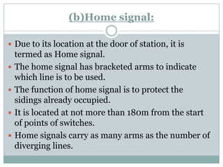 (b)Home signal: 
Due to its location at the door of station, it is termed as Home signal. 
The home signal has bracketed arms to indicate which line is to be used. 
The function of home signal is to protect the sidings already occupied. 
It is located at not more than 180m from the start of points of switches. 
Home signals carry as many arms as the number of diverging lines.  