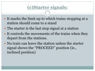 (c)Starter signals: 
It marks the limit up to which trains stopping at a station should come to a stand 
The starter is the last stop signal at a station 
It controls the movements of the trains when they depart from the stations. 
No train can leave the station unless the starter signal shows the ―PROCEED‖ position (ie., inclined position)  