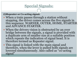 Special Signals: 
(i)Repeater or Co-acting signal: 
When a train passes through a station without stopping, the driver comes across the five signals in this sequence WARNER, OUTER, HOME, STARTER and ADVANCE STARTER. 
When the drivers vision is obstructed by an over bridge between the signals, a signal is provided with a duplicate arm of smaller size at a suitable position which repeats the indication of signal head. It is therefore termed as Repeater signal. 
This signal is linked with the main signal and therefore, when the lever is pulled both signals are lowered simultaneously. Also called as ―co-acting signal‖  