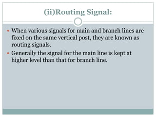 (ii)Routing Signal: 
When various signals for main and branch lines are fixed on the same vertical post, they are known as routing signals. 
Generally the signal for the main line is kept at higher level than that for branch line.  