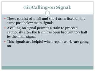 (iii)Calling-on Signal: 
These consist of small and short arms fixed on the same post below main signals 
A calling-on signal permits a train to proceed cautiously after the train has been brought to a halt by the main signal 
This signals are helpful when repair works are going on  