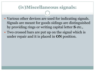 (iv)Miscellaneous signals: 
Various other devices are used for indicating signals. Signals are meant for goods sidings are distinguished by providing rings or writing capital letterSetc., 
Two crossed bars are put up on the signal which is under repair and it is placed in ONposition.  
