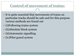 Control of movement of trains: 
It is quite essential that movements of trains on particular tracks should be safe and for this purpose various methods are found out 
(i)Following trains system 
(ii)Absolute block system 
(iii)Automatic signalling 
(iv)Pilot guard system  