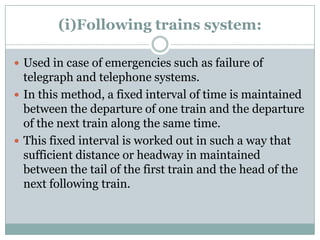 (i)Following trains system: 
Used in case of emergencies such as failure of telegraph and telephone systems. 
In this method, a fixed interval of time is maintained between the departure of one train and the departure of the next train along the same time. 
This fixed interval is worked out in such a way that sufficient distance or headway in maintained between the tail of the first train and the head of the next following train.  