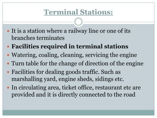 Terminal Stations: 
It is a station where a railway line or one of its branches terminates 
Facilities required in terminal stations 
Watering, coaling, cleaning, servicing the engine 
Turn table for the change of direction of the engine 
Facilities for dealing goods traffic. Such as marshalling yard, engine sheds, sidings etc. 
In circulating area, ticket office, restaurant etc are provided and it is directly connected to the road  