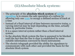 (ii)Absolute block system: 
The principle of the absolute block systemofrailway signallingis to ensure the safe operation of a railway by allowing only onetrainto occupy a defined section of track at a time 
Instead of a fixed interval of time between successive trains, a varying interval may be kept depending on the time, actually taken by particular trains. 
It is a space interval system rather than a fixed interval system. 
In the absolute block system the line is assumed to be blocked until the fact that the line is clear is established by some suitable information conveyed by block instruments 
The electric telegraph provided the ability for signalmen to communicate with each other and provided the basis for the absolute block system  