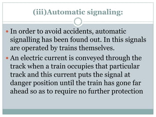 (iii)Automatic signaling: 
In order to avoid accidents, automatic signallinghas been found out. In this signals are operated by trains themselves. 
An electric current is conveyed through the track when a train occupies that particular track and this current puts the signal at danger position until the train has gone far ahead so as to require no further protection  