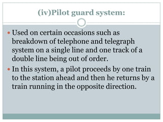 (iv)Pilot guard system: 
Used on certain occasions such as breakdown of telephone and telegraph system on a single line and one track of a double line being out of order. 
In this system, a pilot proceeds by one train to the station ahead and then he returns by a train running in the opposite direction.  