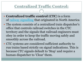 Centralized Traffic Control: 
Centralized traffic control(CTC) is a form ofrailway signallingthat originated in North America 
The system consists of a centralized train dispatcher's office that controls railroad switches in the CTC territory and the signals that railroad engineers must obey in order to keep the traffic moving safely and smoothly across the railroad. 
CTC systems are considered sufficient authority to run trains based strictly on signal indications. This is because CTC signals default to 'Stop' and require a human dispatcher to 'Clear' them.  