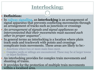 Interlocking: 
Definition: 
Inrailway signalling, aninterlockingis an arrangement of signal apparatus that prevents conflicting movements through an arrangement of tracks such as junctions or crossings 
An arrangement of signals and signal appliances so interconnected that their movements must succeed each other in proper sequence". 
In general terms an interlocking is a location where plain track ends and trackworkwith points and crossings complicate train movements. These areas are likely to be:- 
Junctions where two or more main lines meet. 
Complex yards or sidings are encountered. These may be at larger towns or depot facilities. 
An interlocking provides for complex train movements and shunting of trains. 
It provides for the protection of multiple train movements within a localised area.  