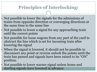 Principles of Interlocking: 
Not possible to lower the signals for the admissions of trains from opposite direction or converging directions at the same time to the same line 
Not possible to lower a signal for any approaching train until the correct points 
Not possible for loose wagons from any part of the yard to obstruct the line which is set for incoming train after lowering the signal 
When the signal is lowered, it should not be possible to disconnect any point or reverse unlock the points until the train has passed and signals have been raised to its ―ON‖ position. 
Not possible to lower warnersignal unless home and starting signals have lowered in advance  