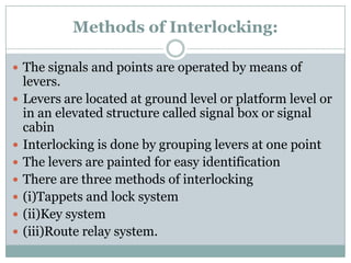 Methods of Interlocking: 
The signals and points are operated by means of levers. 
Levers are located at ground level or platform level or in an elevated structure called signal box or signal cabin 
Interlocking is done by grouping levers at one point 
The levers are painted for easy identification 
There are three methods of interlocking 
(i)Tappets and lock system 
(ii)Key system 
(iii)Route relay system.  