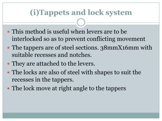 (i)Tappets and lock system 
This method is useful when levers are to be interlocked so as to prevent conflicting movement 
The tappers are of steel sections. 38mmX16mm with suitable recesses and notches. 
They are attached to the levers. 
The locks are also of steel with shapes to suit the recesses in the tappers. 
The lock move at right angle to the tappers  