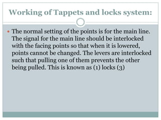 Working of Tappets and locks system: 
The normal setting of the points is for the main line. The signal for the main line should be interlocked with the facing points so that when it is lowered, points cannot be changed. The levers are interlocked such that pulling one of them prevents the other being pulled. This is known as (1) locks (3)  