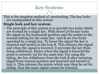 Key System: 
This is the simplest method of interlocking. The key locks are manipulated in this system 
Single lock and key system: 
The principle of this system is to provide two locks which are worked by a single key. With drawl of the key locks the signal in the horizontal position and the points in the normal setting for the main line. And B are two locks operated by a single key. To lower the signal the key is inserted and turned in the lock B. This releases the signal and when the signal is lowered, it prevents the key from being withdrawn. Hence when the signal is lowered the point is correctly set for the main line. For using the siding, the key withdrawn from the lock B after restoring signal from normal position and inserted and turned in lock A. This releases the points which may then be set for siding. Now the main signal cannot be lowered.  