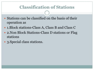 Classification of Stations 
Stations can be classified on the basis of their operation as 
1.Block stations-Class A, Class B and Class C 
2.Non Block Stations-Class D stations or Flag stations 
3.Special class stations.  