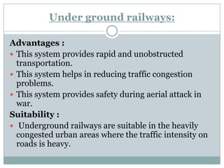Under ground railways: 
Advantages : 
This system provides rapid and unobstructed transportation. 
This system helps in reducing traffic congestion problems. 
This system provides safety during aerial attack in war. 
Suitability : 
Underground railways are suitable in the heavily congested urban areas where the traffic intensity on roads is heavy.  