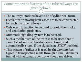 Some important features of the tube railways are given below :- 
The railways stations have to be of cylindrical form. 
Escalators or moving stair cases are to be constructed to reach the tube railways. 
Only electric traction to be used to avoid the smoke and ventilation problems. 
Automatic signaling system is to be used. 
Such a mechanism of the train is to be used that it cannot start until all the doors are closed, and it automatically stops, if the signal is at ‗STOP‘ position. 
This system of railways is used by the London Post Office in transporting mails through a small diameter tunnel with automatic control without any driver.  