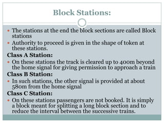Block Stations: 
The stations at the end the block sections are called Block stations 
Authority to proceed is given in the shape of token at these stations. 
Class A Station: 
On these stations the track is cleared up to 400m beyond the home signal for giving permission to approach a train 
Class B Station: 
In such stations, the other signal is provided at about 580m from the home signal 
Class C Station: 
On these stations passengers are not booked. It is simply a block meant for splitting a long block section and to reduce the interval between the successive trains.  