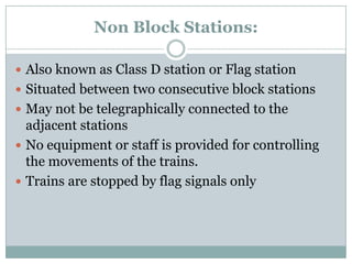 Non Block Stations: 
Also known as Class D station or Flag station 
Situated between two consecutive block stations 
May not be telegraphically connected to the adjacent stations 
No equipment or staff is provided for controlling the movements of the trains. 
Trains are stopped by flag signals only  