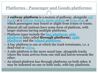 Platforms -Passenger and Goods platforms: 
Arailway platformis a section of pathway, alongsiderail tracksat arailway station,metro stationortram stop, at which passengers may board or alight from trains or trams. 
Almost all rail stations have some form of platform, with larger stations having multiple platforms. 
Platform types include thebay platform,side platform(also calledthrough platform),split platformand theisland platform. 
A bay platform is one at which the track terminates, i.e. a dead-end orsiding. 
A side platform is the more usual type, alongside tracks where the train arrives from one end and leaves towards the other. 
An island platform has through platforms on both sides; it may be indented on one or both ends, with bay platforms.  