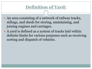 Definition of Yard: 
An area consisting of a network of railway tracks, sidings, and sheds for storing, maintaining, and joining engines and carriages. 
A yard is defined as a system of tracks laid within definite limits for various purposes such as receiving sorting and dispatch of vehicles.  