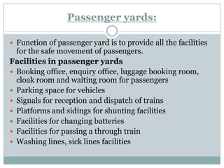 Passenger yards: 
Function of passenger yard is to provide all the facilities for the safe movement of passengers. 
Facilities in passenger yards 
Booking office, enquiry office, luggage booking room, cloak room and waiting room for passengers 
Parking space for vehicles 
Signals for reception and dispatch of trains 
Platforms and sidings for shunting facilities 
Facilities for changing batteries 
Facilities for passing a through train 
Washing lines, sick lines facilities  