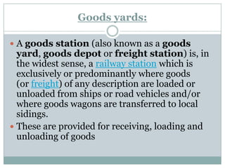 Goods yards: 
Agoods station(also known as agoods yard,goods depotorfreight station) is, in the widest sense, arailway stationwhich is exclusively or predominantly where goods (orfreight) of any description are loaded or unloaded from ships or road vehicles and/or where goods wagons are transferred to local sidings. 
These are provided for receiving, loading and unloading of goods  