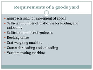 Requirements of a goods yard 
Approach road for movement of goods 
Sufficient number of platforms for loading and unloading 
Sufficient number of godowns 
Booking office 
Cart weighing machine 
Cranes for loading and unloading 
Vacuum testing machine  