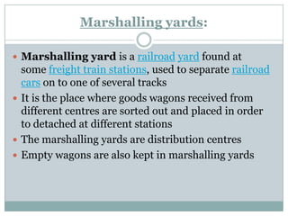 Marshalling yards: 
Marshalling yardis arailroadyardfound at somefreight train stations, used to separaterailroad carson to one of several tracks 
It is the place where goods wagons received from different centresare sorted out and placed in order to detached at different stations 
The marshalling yards are distribution centres 
Empty wagons are also kept in marshalling yards  