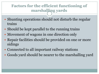 Factors for the efficient functioning of marshalling yards 
Shunting operations should not disturb the regular trains 
Should be kept parallel to the running trains 
Movement of wagons in one direction only 
Repair facilities should be provided on one or more sidings 
Connected to all important railway stations 
Goods yard should be nearer to the marshalling yard  