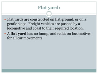 Flat yard: 
Flat yards are constructed on flat ground, or on a gentle slope. Freight vehicles are pushed by a locomotive and coast to their required location. 
Aflat yardhas no hump, and relies on locomotives for all car movements  