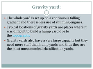 Gravity yard: 
The whole yard is set up on a continuous falling gradient and there is less use of shunting engines. 
Typical locations of gravity yards are places where it was difficult to build a hump yard due to thetopography 
Gravity yards also have a very large capacity but they need more staff than hump yards and thus they are the most uneconomical classification yards.  