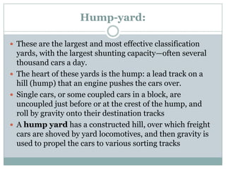 Hump-yard: 
These are the largest and most effective classification yards, with the largest shunting capacity—often several thousand cars a day. 
The heart of these yards is the hump: a lead track on a hill (hump) that an engine pushes the cars over. 
Single cars, or some coupled cars in a block, are uncoupled just before or at the crest of the hump, and roll by gravity onto their destination tracks 
Ahump yardhas a constructed hill, over which freight cars are shoved by yard locomotives, and then gravity is used to propel the cars to various sorting tracks  
